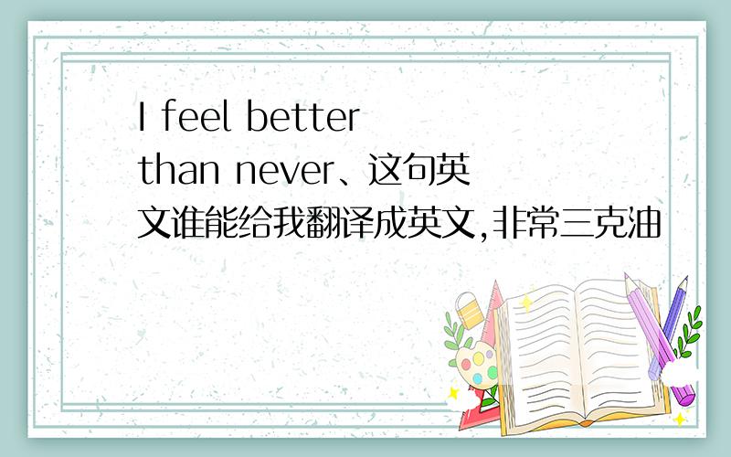 I feel better than never、这句英文谁能给我翻译成英文,非常三克油