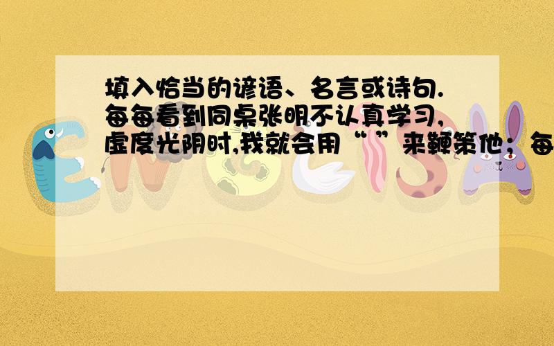 填入恰当的谚语、名言或诗句.每每看到同桌张明不认真学习,虚度光阴时,我就会用“ ”来鞭策他；每每看到同学李芳一考到好成绩