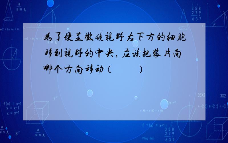 为了使显微镜视野右下方的细胞移到视野的中央，应该把装片向哪个方向移动（　　）