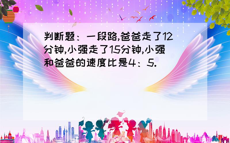 判断题：一段路,爸爸走了12分钟,小强走了15分钟,小强和爸爸的速度比是4：5. ( )