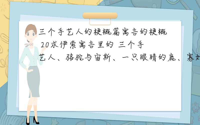 三个手艺人的梗概篇寓言的梗概 20求伊索寓言里的 三个手艺人、骆驼与宙斯、一只眼睛的鹿、寡妇与母鸡、捕鸟人与眼镜蛇 这5