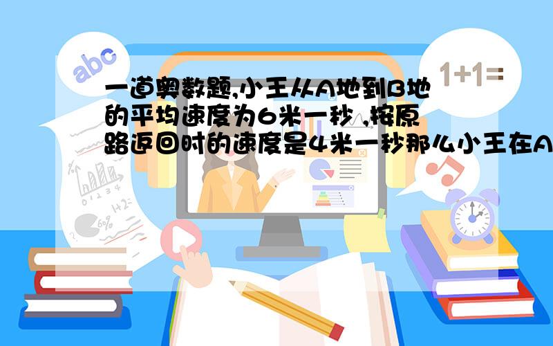 一道奥数题,小王从A地到B地的平均速度为6米一秒 ,按原路返回时的速度是4米一秒那么小王在AB间行一个来回的平均速度是（