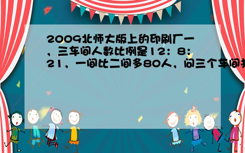 2009北师大版上的印刷厂一，三车间人数比例是12：8：21，一间比二间多80人，问三个车间共有几人？书上的答案是810