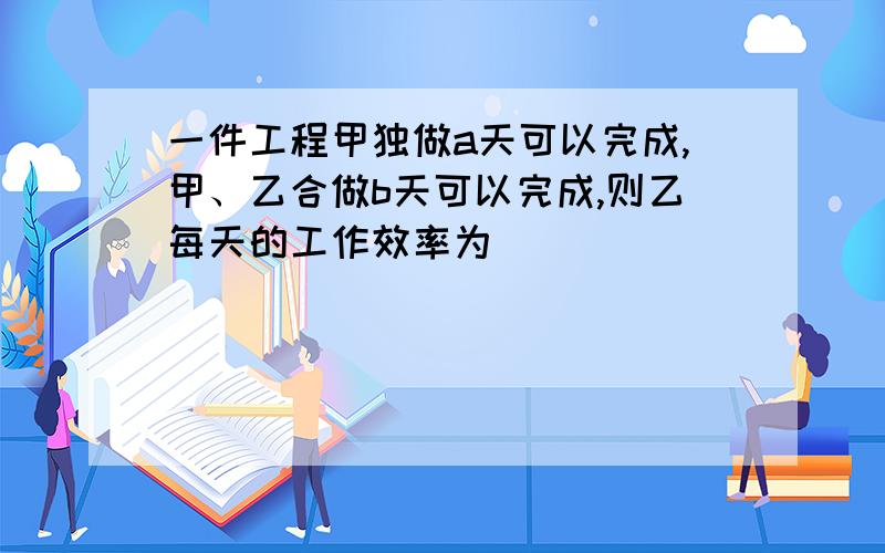 一件工程甲独做a天可以完成,甲、乙合做b天可以完成,则乙每天的工作效率为_________