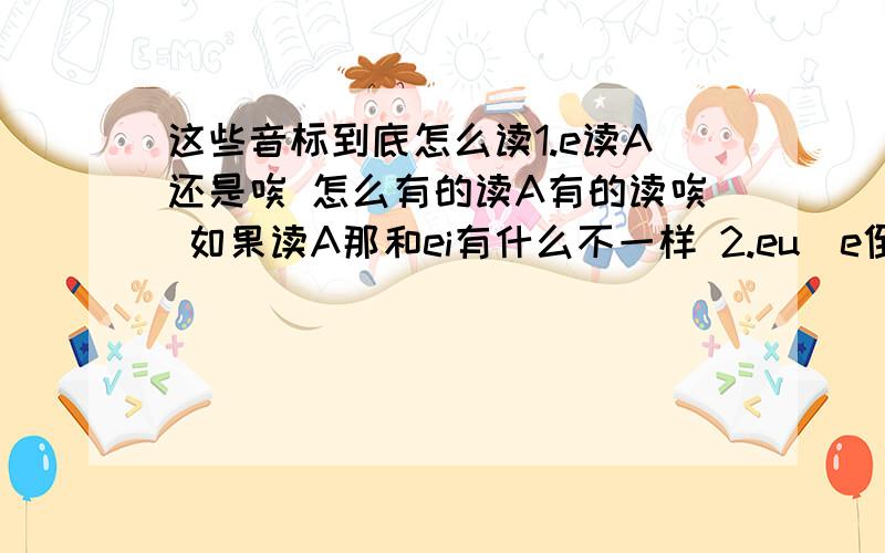 这些音标到底怎么读1.e读A还是唉 怎么有的读A有的读唉 如果读A那和ei有什么不一样 2.eu(e倒过来）和O读起来有