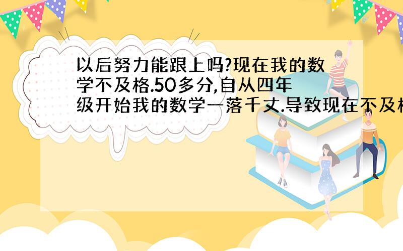 以后努力能跟上吗?现在我的数学不及格.50多分,自从四年级开始我的数学一落千丈.导致现在不及格.所以,我现在跟不上.以后