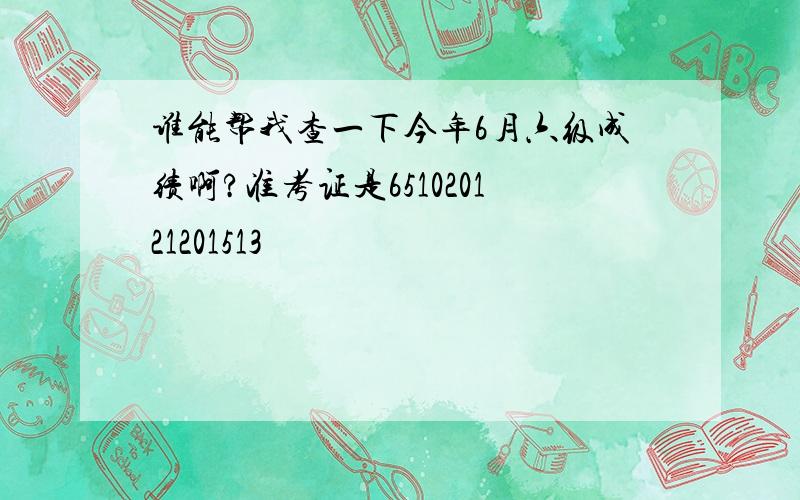 谁能帮我查一下今年6月六级成绩啊?准考证是651020121201513