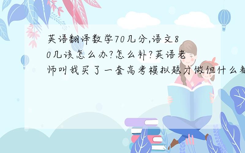 英语翻译数学70几分,语文80几该怎么办?怎么补?英语老师叫我买了一套高考模拟题才做但什么都做不来,没写作文才考了27.