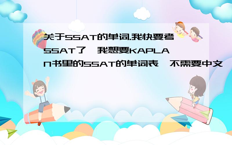 关于SSAT的单词.我快要考SSAT了,我想要KAPLAN书里的SSAT的单词表,不需要中文,只要单词,中文我可以自己查