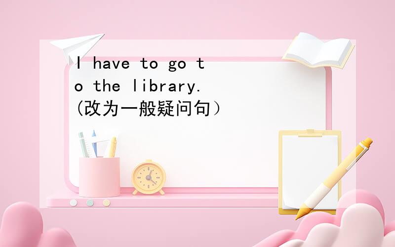 I have to go to the library.(改为一般疑问句）