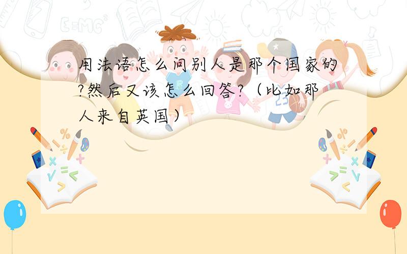 用法语怎么问别人是那个国家的?然后又该怎么回答?（比如那人来自英国）