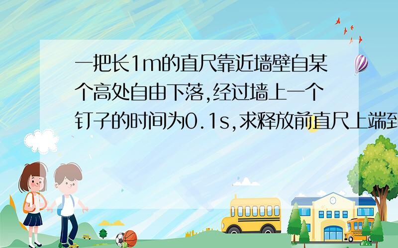 一把长1m的直尺靠近墙壁自某个高处自由下落,经过墙上一个钉子的时间为0.1s,求释放前直尺上端到钉子的距离.