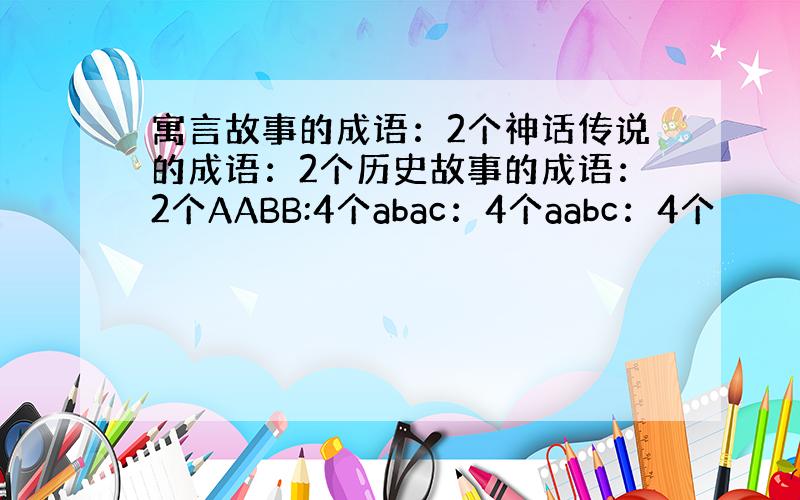 寓言故事的成语：2个神话传说的成语：2个历史故事的成语：2个AABB:4个abac：4个aabc：4个