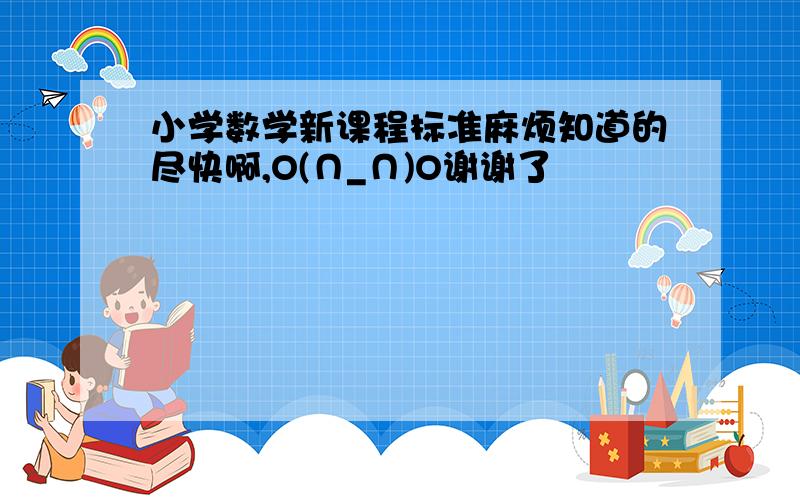 小学数学新课程标准麻烦知道的尽快啊,O(∩_∩)O谢谢了