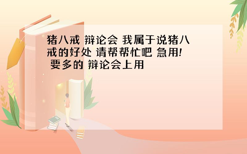 猪八戒 辩论会 我属于说猪八戒的好处 请帮帮忙吧 急用! 要多的 辩论会上用