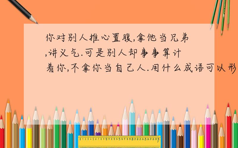 你对别人推心置腹,拿他当兄弟,讲义气.可是别人却事事算计着你,不拿你当自己人.用什么成语可以形容.