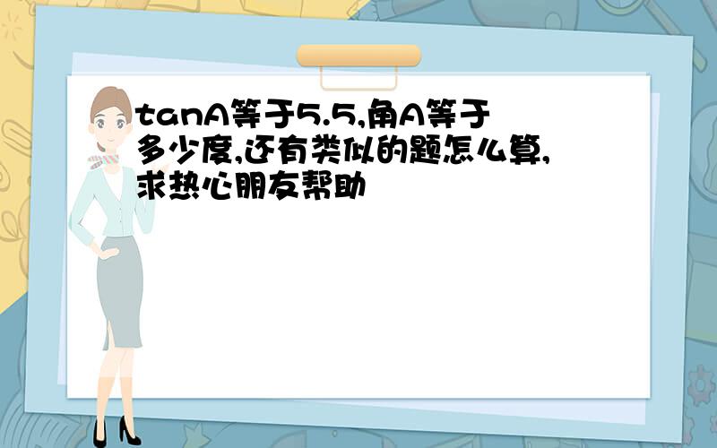 tanA等于5.5,角A等于多少度,还有类似的题怎么算,求热心朋友帮助