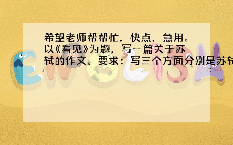 希望老师帮帮忙，快点，急用。以《看见》为题，写一篇关于苏轼的作文。要求：写三个方面分别是苏轼年青时胸怀壮志；写苏轼的悲惨