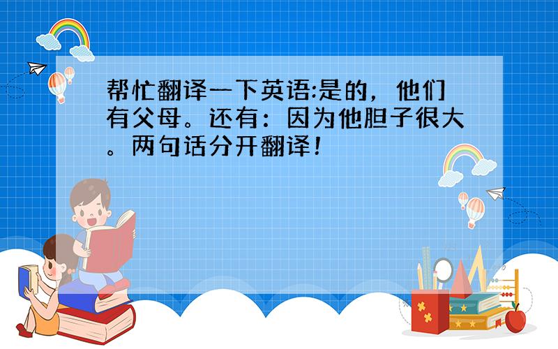 帮忙翻译一下英语:是的，他们有父母。还有：因为他胆子很大。两句话分开翻译！