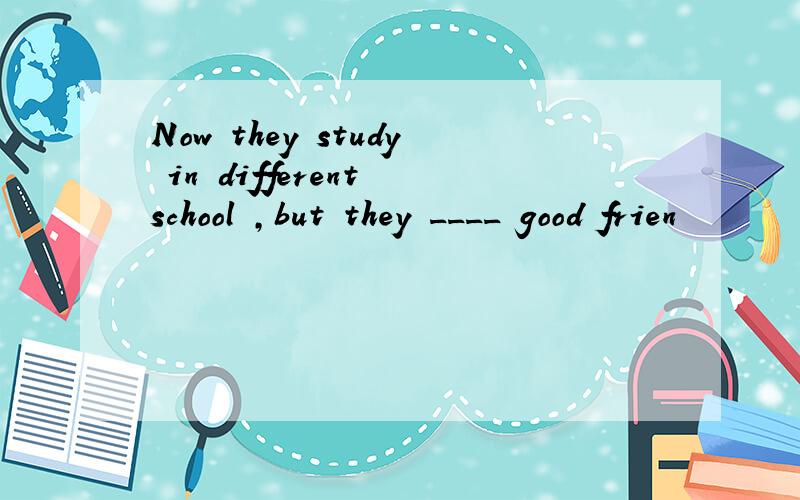 Now they study in different school ,but they ____ good frien