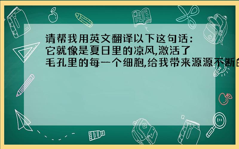 请帮我用英文翻译以下这句话：它就像是夏日里的凉风,激活了毛孔里的每一个细胞,给我带来源源不断的动力