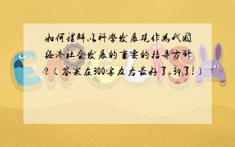 如何理解以科学发展观作为我国经济社会发展的重要的指导方针?（答案在300字左右最好了,3q了!）