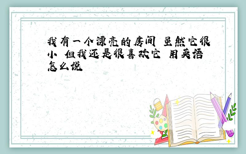 我有一个漂亮的房间 虽然它很小 但我还是很喜欢它 用英语怎么说