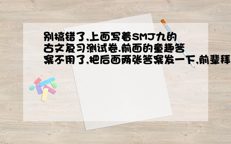 别搞错了,上面写着SMJ九的古文复习测试卷.前面的童趣答案不用了,把后面两张答案发一下,前辈拜托了..