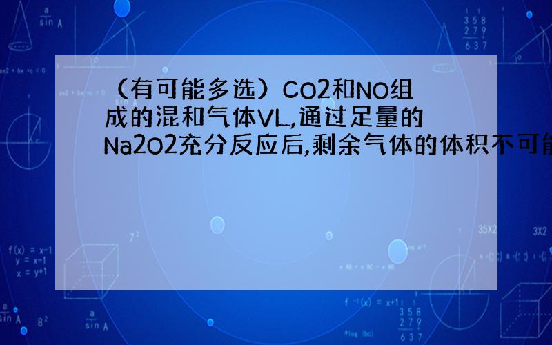 （有可能多选）CO2和NO组成的混和气体VL,通过足量的Na2O2充分反应后,剩余气体的体积不可能是(L)：A．V/2