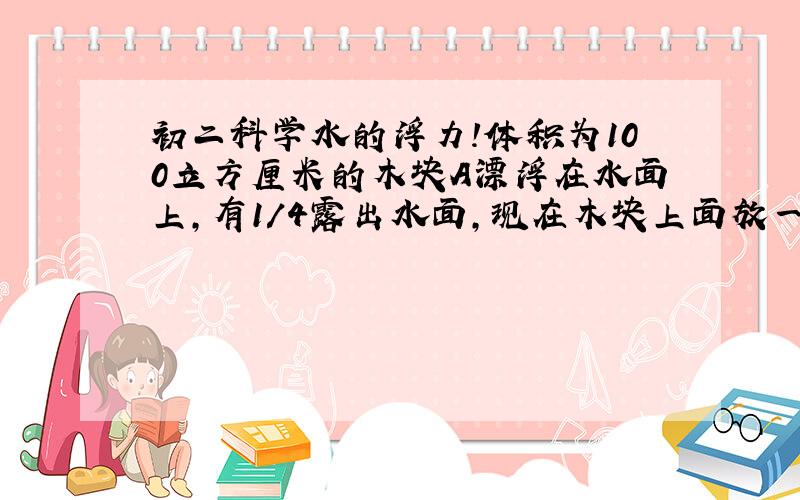 初二科学水的浮力!体积为100立方厘米的木块A漂浮在水面上,有1/4露出水面,现在木块上面放一铁块B.刚好使模块全部浸入