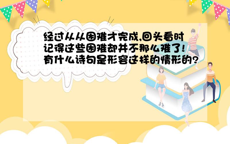 经过从从困难才完成,回头看时记得这些困难却并不那么难了!有什么诗句是形容这样的情形的?