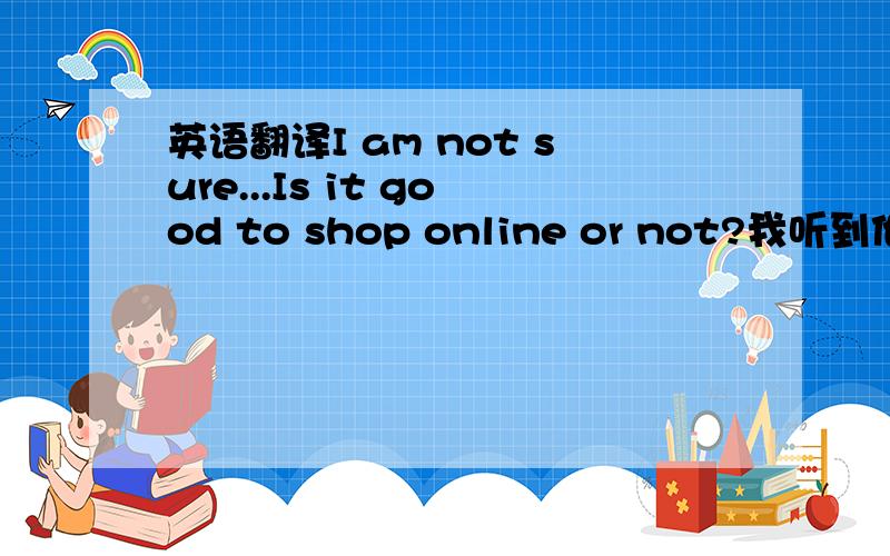 英语翻译I am not sure...Is it good to shop online or not?我听到他们在隔