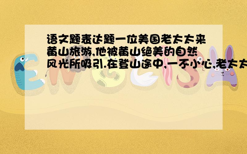 语文题表达题一位美国老太太来黄山旅游,他被黄山绝美的自然风光所吸引.在登山途中,一不小心,老太太的裤子被树枝划破了,她游