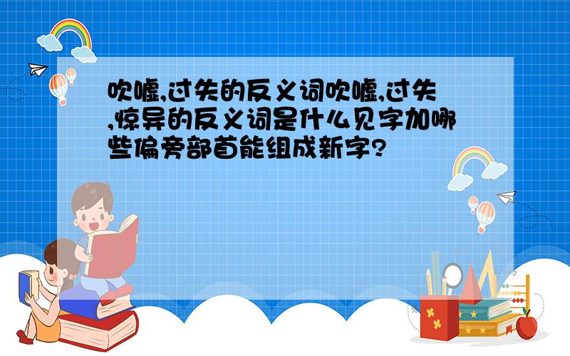 吹嘘,过失的反义词吹嘘,过失,惊异的反义词是什么见字加哪些偏旁部首能组成新字?