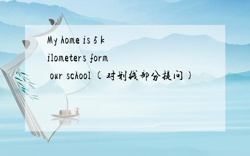 My home is 5 kilometers form our school (对划线部分提问)