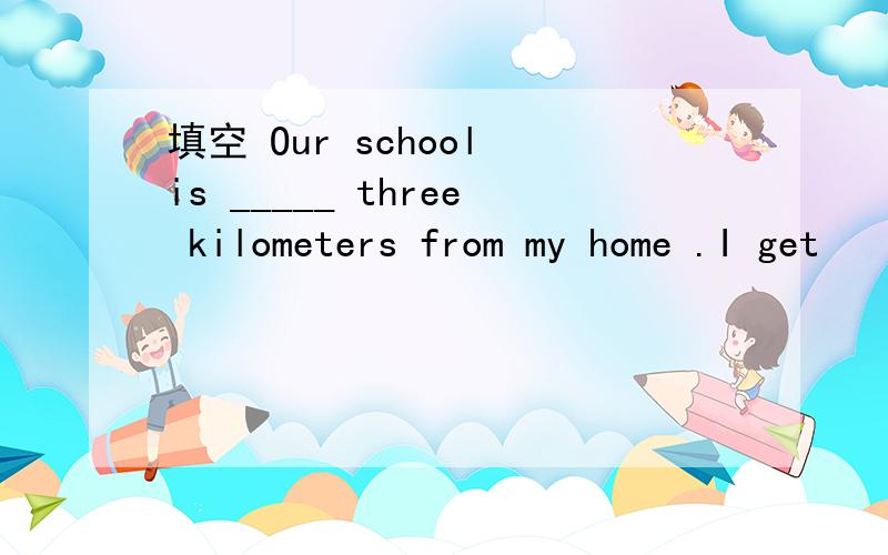 填空 Our school is _____ three kilometers from my home .I get