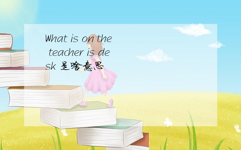 What is on the teacher is desk 是啥意思