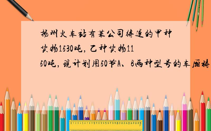 扬州火车站有某公司待运的甲种货物1530吨，乙种货物1150吨，现计划用50节A、B两种型号的车厢将这批货物运至北京、已