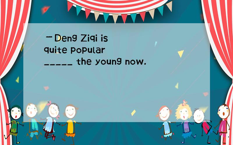 －Deng Ziqi is quite popular _____ the young now.