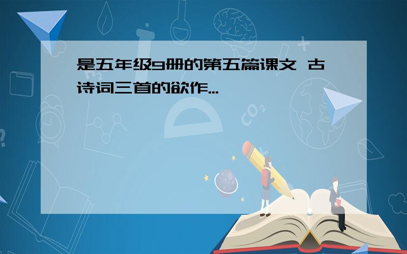 是五年级9册的第五篇课文 古诗词三首的欲作...