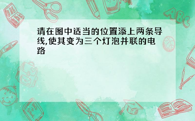 请在图中适当的位置添上两条导线,使其变为三个灯泡并联的电路