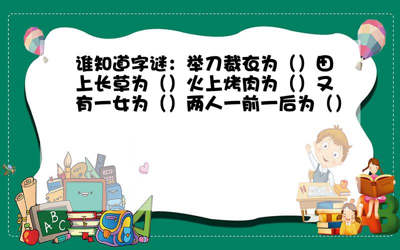 谁知道字谜：举刀裁衣为（）田上长草为（）火上烤肉为（）又有一女为（）两人一前一后为（）