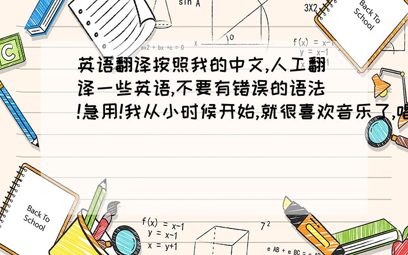 英语翻译按照我的中文,人工翻译一些英语,不要有错误的语法!急用!我从小时候开始,就很喜欢音乐了,唱歌更是每天都会做的事情