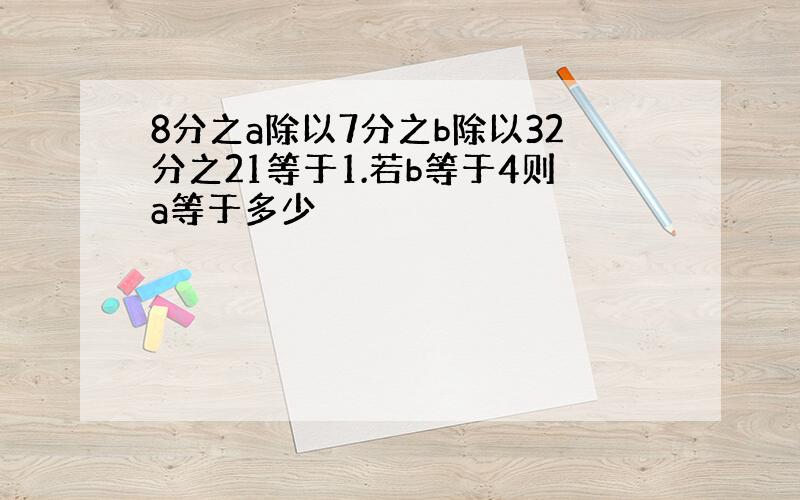 8分之a除以7分之b除以32分之21等于1.若b等于4则a等于多少