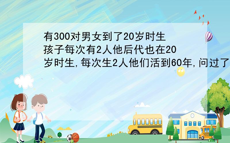 有300对男女到了20岁时生孩子每次有2人他后代也在20岁时生,每次生2人他们活到60年,问过了200年后有几人