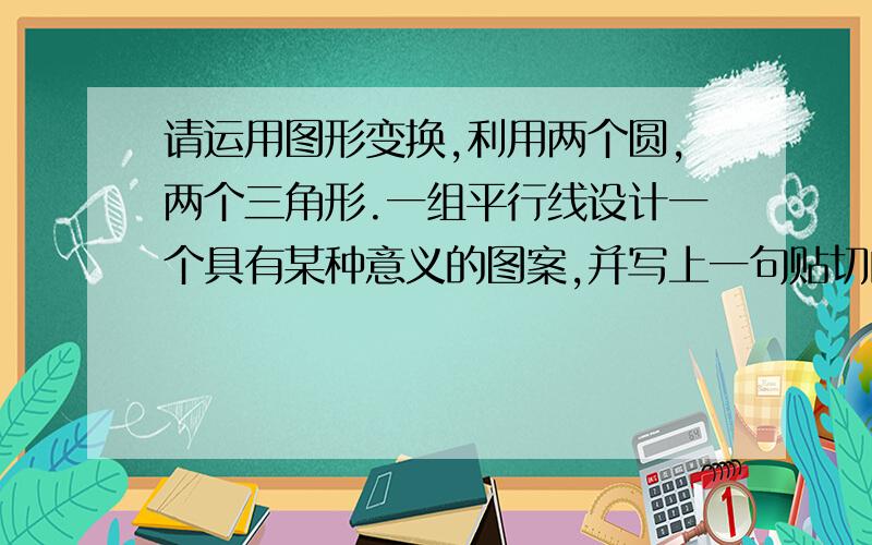 请运用图形变换,利用两个圆,两个三角形.一组平行线设计一个具有某种意义的图案,并写上一句贴切的解说词