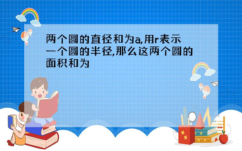 两个圆的直径和为a,用r表示一个圆的半径,那么这两个圆的面积和为