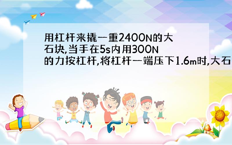 用杠杆来撬一重2400N的大石块,当手在5s内用300N的力按杠杆,将杠杆一端压下1.6m时,大石头被举多高?