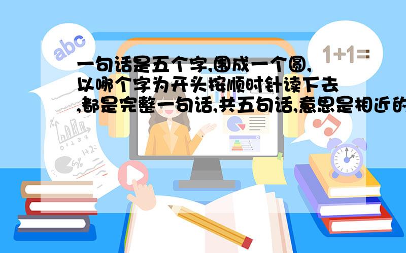 一句话是五个字,围成一个圆,以哪个字为开头按顺时针读下去,都是完整一句话,共五句话,意思是相近的