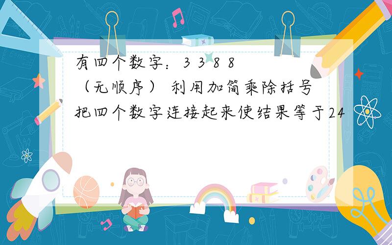 有四个数字：3 3 8 8 （无顺序） 利用加简乘除括号把四个数字连接起来使结果等于24